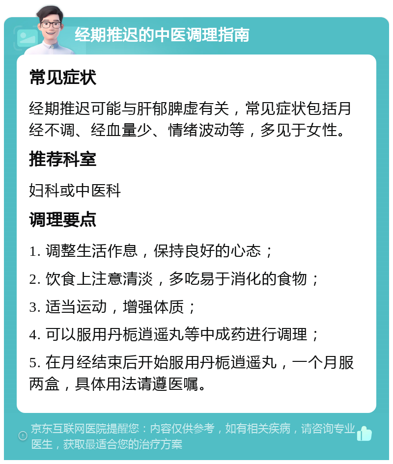 经期推迟的中医调理指南 常见症状 经期推迟可能与肝郁脾虚有关，常见症状包括月经不调、经血量少、情绪波动等，多见于女性。 推荐科室 妇科或中医科 调理要点 1. 调整生活作息，保持良好的心态； 2. 饮食上注意清淡，多吃易于消化的食物； 3. 适当运动，增强体质； 4. 可以服用丹栀逍遥丸等中成药进行调理； 5. 在月经结束后开始服用丹栀逍遥丸，一个月服两盒，具体用法请遵医嘱。