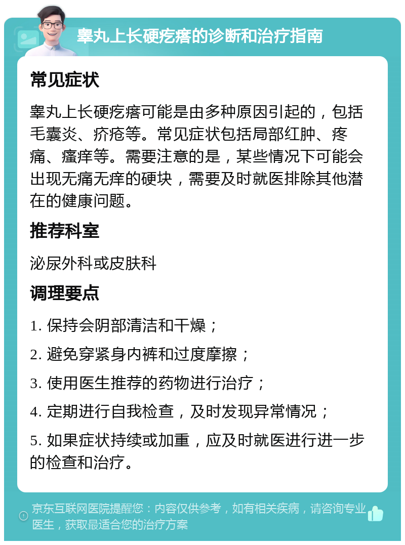 睾丸上长硬疙瘩的诊断和治疗指南 常见症状 睾丸上长硬疙瘩可能是由多种原因引起的，包括毛囊炎、疥疮等。常见症状包括局部红肿、疼痛、瘙痒等。需要注意的是，某些情况下可能会出现无痛无痒的硬块，需要及时就医排除其他潜在的健康问题。 推荐科室 泌尿外科或皮肤科 调理要点 1. 保持会阴部清洁和干燥； 2. 避免穿紧身内裤和过度摩擦； 3. 使用医生推荐的药物进行治疗； 4. 定期进行自我检查，及时发现异常情况； 5. 如果症状持续或加重，应及时就医进行进一步的检查和治疗。