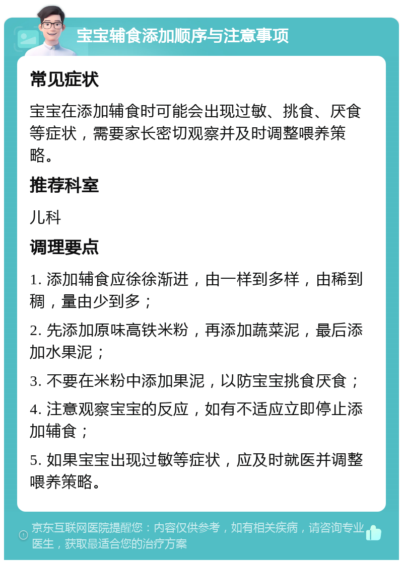 宝宝辅食添加顺序与注意事项 常见症状 宝宝在添加辅食时可能会出现过敏、挑食、厌食等症状，需要家长密切观察并及时调整喂养策略。 推荐科室 儿科 调理要点 1. 添加辅食应徐徐渐进，由一样到多样，由稀到稠，量由少到多； 2. 先添加原味高铁米粉，再添加蔬菜泥，最后添加水果泥； 3. 不要在米粉中添加果泥，以防宝宝挑食厌食； 4. 注意观察宝宝的反应，如有不适应立即停止添加辅食； 5. 如果宝宝出现过敏等症状，应及时就医并调整喂养策略。