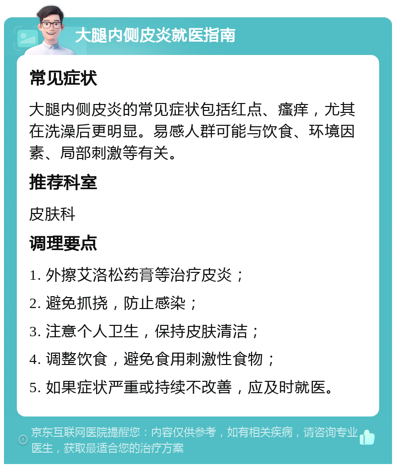 大腿内侧皮炎就医指南 常见症状 大腿内侧皮炎的常见症状包括红点、瘙痒，尤其在洗澡后更明显。易感人群可能与饮食、环境因素、局部刺激等有关。 推荐科室 皮肤科 调理要点 1. 外擦艾洛松药膏等治疗皮炎； 2. 避免抓挠，防止感染； 3. 注意个人卫生，保持皮肤清洁； 4. 调整饮食，避免食用刺激性食物； 5. 如果症状严重或持续不改善，应及时就医。