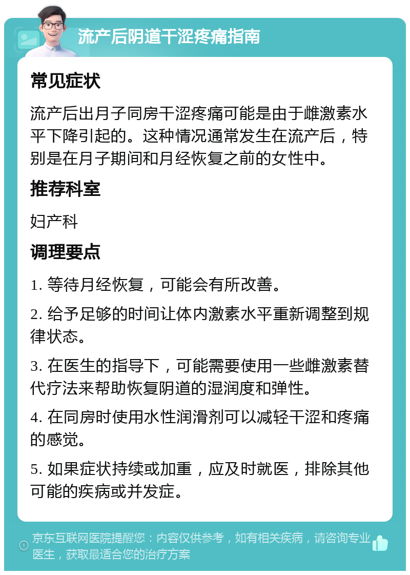 流产后阴道干涩疼痛指南 常见症状 流产后出月子同房干涩疼痛可能是由于雌激素水平下降引起的。这种情况通常发生在流产后，特别是在月子期间和月经恢复之前的女性中。 推荐科室 妇产科 调理要点 1. 等待月经恢复，可能会有所改善。 2. 给予足够的时间让体内激素水平重新调整到规律状态。 3. 在医生的指导下，可能需要使用一些雌激素替代疗法来帮助恢复阴道的湿润度和弹性。 4. 在同房时使用水性润滑剂可以减轻干涩和疼痛的感觉。 5. 如果症状持续或加重，应及时就医，排除其他可能的疾病或并发症。