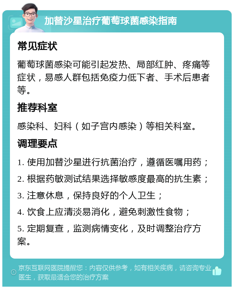 加替沙星治疗葡萄球菌感染指南 常见症状 葡萄球菌感染可能引起发热、局部红肿、疼痛等症状，易感人群包括免疫力低下者、手术后患者等。 推荐科室 感染科、妇科（如子宫内感染）等相关科室。 调理要点 1. 使用加替沙星进行抗菌治疗，遵循医嘱用药； 2. 根据药敏测试结果选择敏感度最高的抗生素； 3. 注意休息，保持良好的个人卫生； 4. 饮食上应清淡易消化，避免刺激性食物； 5. 定期复查，监测病情变化，及时调整治疗方案。