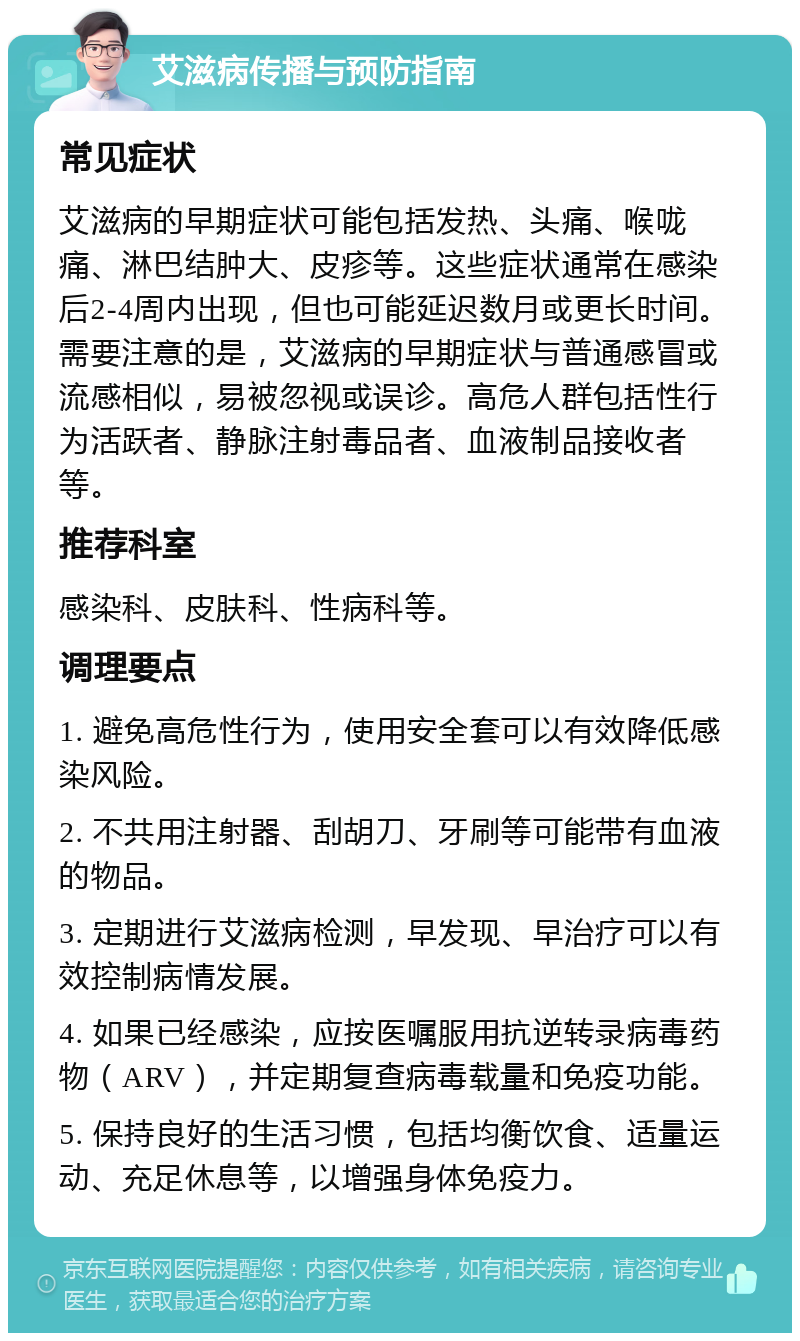 艾滋病传播与预防指南 常见症状 艾滋病的早期症状可能包括发热、头痛、喉咙痛、淋巴结肿大、皮疹等。这些症状通常在感染后2-4周内出现，但也可能延迟数月或更长时间。需要注意的是，艾滋病的早期症状与普通感冒或流感相似，易被忽视或误诊。高危人群包括性行为活跃者、静脉注射毒品者、血液制品接收者等。 推荐科室 感染科、皮肤科、性病科等。 调理要点 1. 避免高危性行为，使用安全套可以有效降低感染风险。 2. 不共用注射器、刮胡刀、牙刷等可能带有血液的物品。 3. 定期进行艾滋病检测，早发现、早治疗可以有效控制病情发展。 4. 如果已经感染，应按医嘱服用抗逆转录病毒药物（ARV），并定期复查病毒载量和免疫功能。 5. 保持良好的生活习惯，包括均衡饮食、适量运动、充足休息等，以增强身体免疫力。