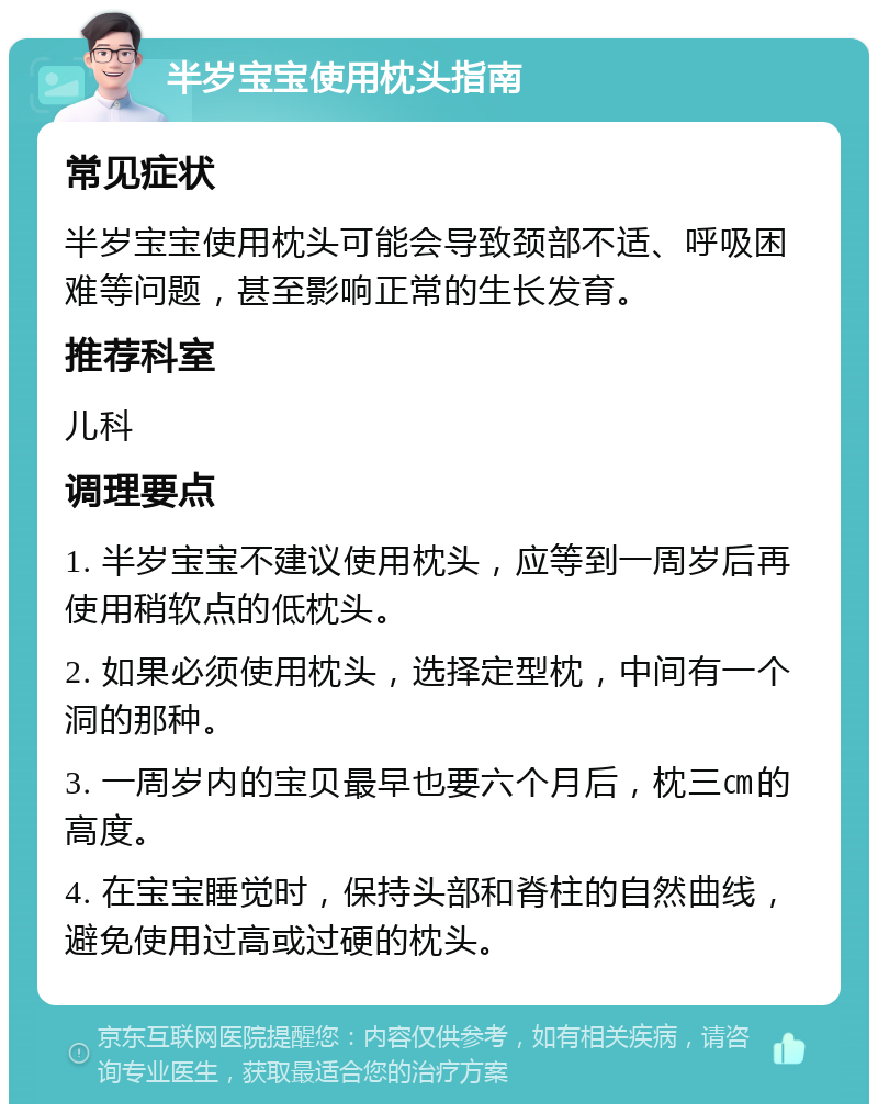 半岁宝宝使用枕头指南 常见症状 半岁宝宝使用枕头可能会导致颈部不适、呼吸困难等问题，甚至影响正常的生长发育。 推荐科室 儿科 调理要点 1. 半岁宝宝不建议使用枕头，应等到一周岁后再使用稍软点的低枕头。 2. 如果必须使用枕头，选择定型枕，中间有一个洞的那种。 3. 一周岁内的宝贝最早也要六个月后，枕三㎝的高度。 4. 在宝宝睡觉时，保持头部和脊柱的自然曲线，避免使用过高或过硬的枕头。