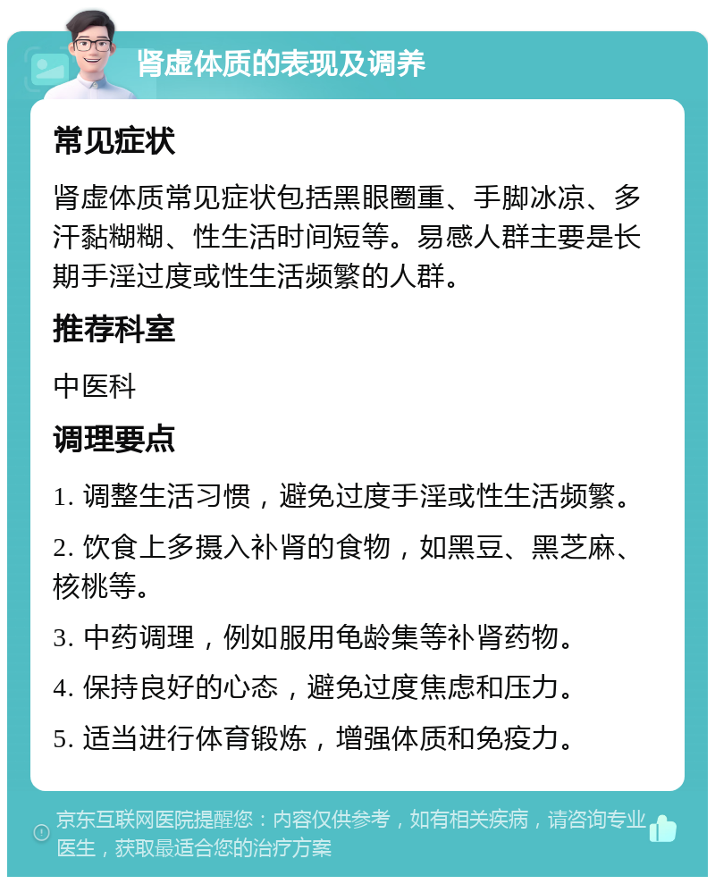 肾虚体质的表现及调养 常见症状 肾虚体质常见症状包括黑眼圈重、手脚冰凉、多汗黏糊糊、性生活时间短等。易感人群主要是长期手淫过度或性生活频繁的人群。 推荐科室 中医科 调理要点 1. 调整生活习惯，避免过度手淫或性生活频繁。 2. 饮食上多摄入补肾的食物，如黑豆、黑芝麻、核桃等。 3. 中药调理，例如服用龟龄集等补肾药物。 4. 保持良好的心态，避免过度焦虑和压力。 5. 适当进行体育锻炼，增强体质和免疫力。