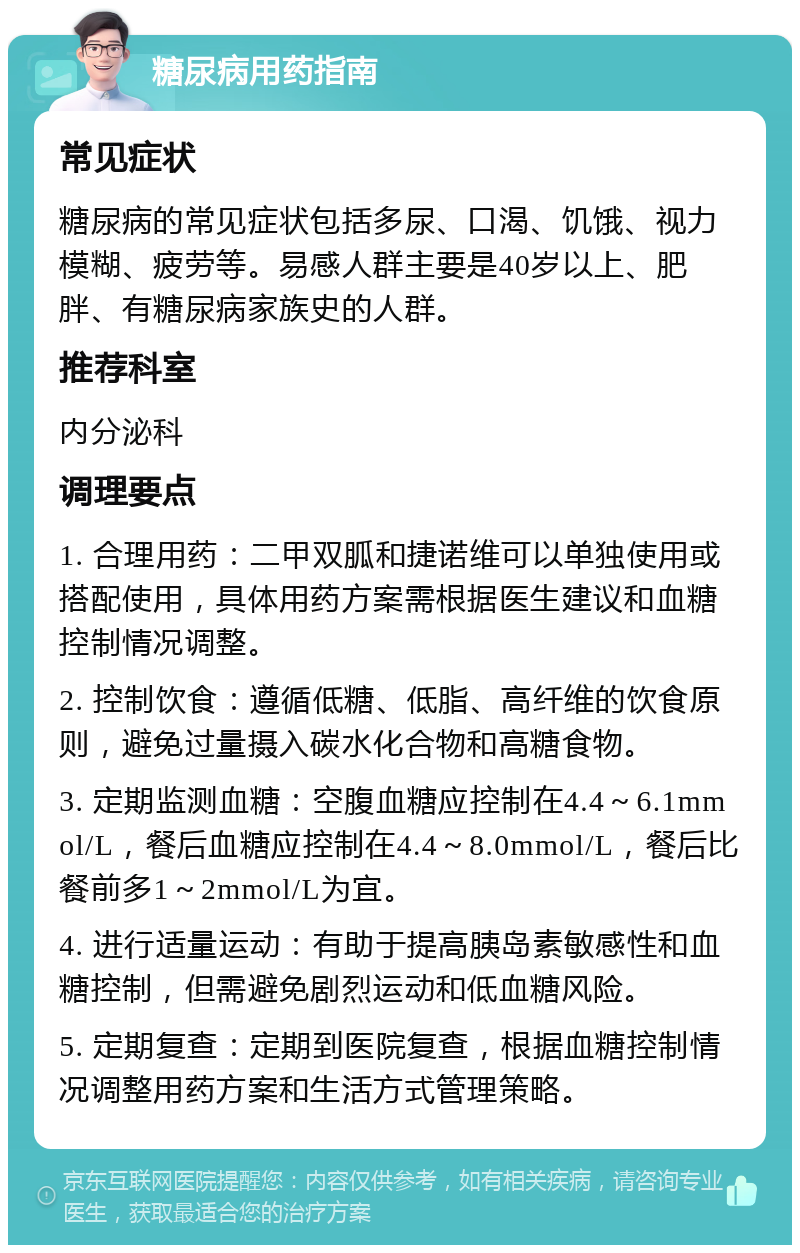 糖尿病用药指南 常见症状 糖尿病的常见症状包括多尿、口渴、饥饿、视力模糊、疲劳等。易感人群主要是40岁以上、肥胖、有糖尿病家族史的人群。 推荐科室 内分泌科 调理要点 1. 合理用药：二甲双胍和捷诺维可以单独使用或搭配使用，具体用药方案需根据医生建议和血糖控制情况调整。 2. 控制饮食：遵循低糖、低脂、高纤维的饮食原则，避免过量摄入碳水化合物和高糖食物。 3. 定期监测血糖：空腹血糖应控制在4.4～6.1mmol/L，餐后血糖应控制在4.4～8.0mmol/L，餐后比餐前多1～2mmol/L为宜。 4. 进行适量运动：有助于提高胰岛素敏感性和血糖控制，但需避免剧烈运动和低血糖风险。 5. 定期复查：定期到医院复查，根据血糖控制情况调整用药方案和生活方式管理策略。