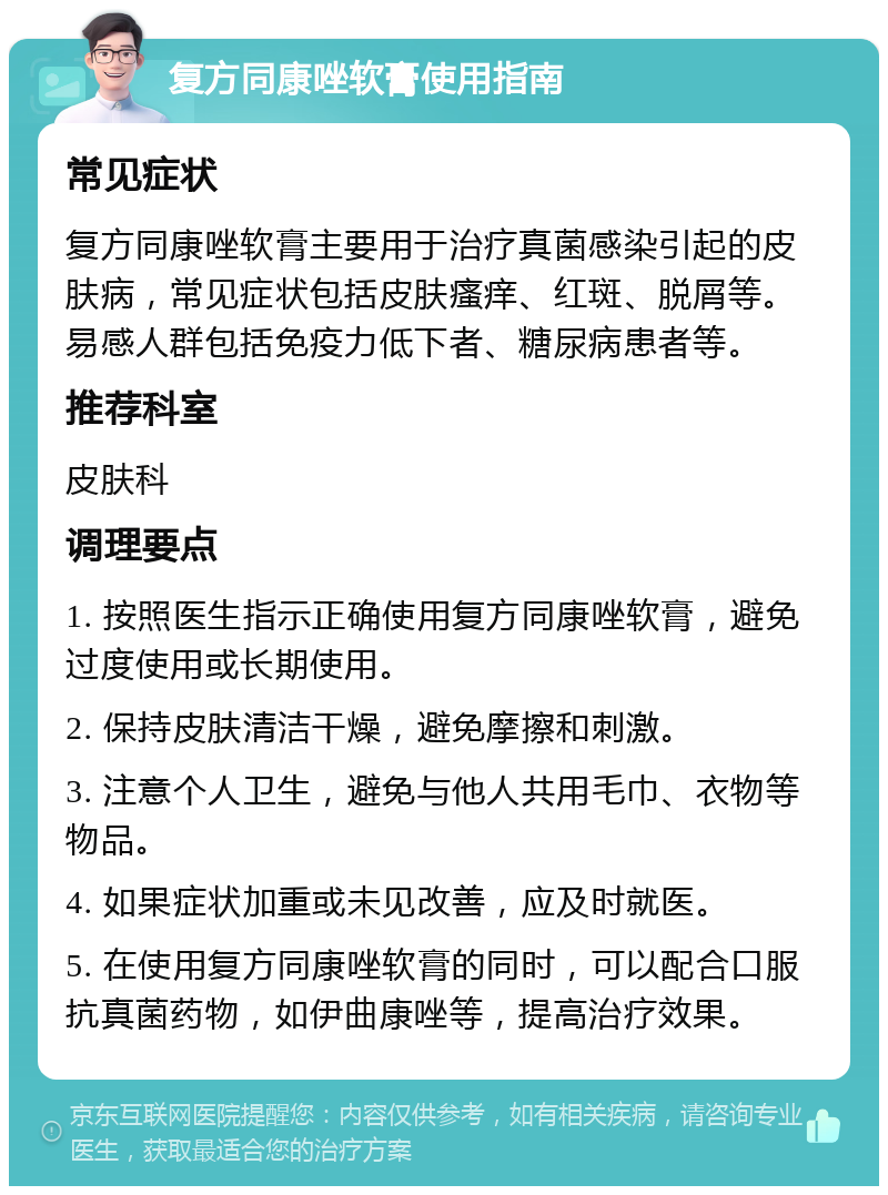 复方同康唑软膏使用指南 常见症状 复方同康唑软膏主要用于治疗真菌感染引起的皮肤病，常见症状包括皮肤瘙痒、红斑、脱屑等。易感人群包括免疫力低下者、糖尿病患者等。 推荐科室 皮肤科 调理要点 1. 按照医生指示正确使用复方同康唑软膏，避免过度使用或长期使用。 2. 保持皮肤清洁干燥，避免摩擦和刺激。 3. 注意个人卫生，避免与他人共用毛巾、衣物等物品。 4. 如果症状加重或未见改善，应及时就医。 5. 在使用复方同康唑软膏的同时，可以配合口服抗真菌药物，如伊曲康唑等，提高治疗效果。