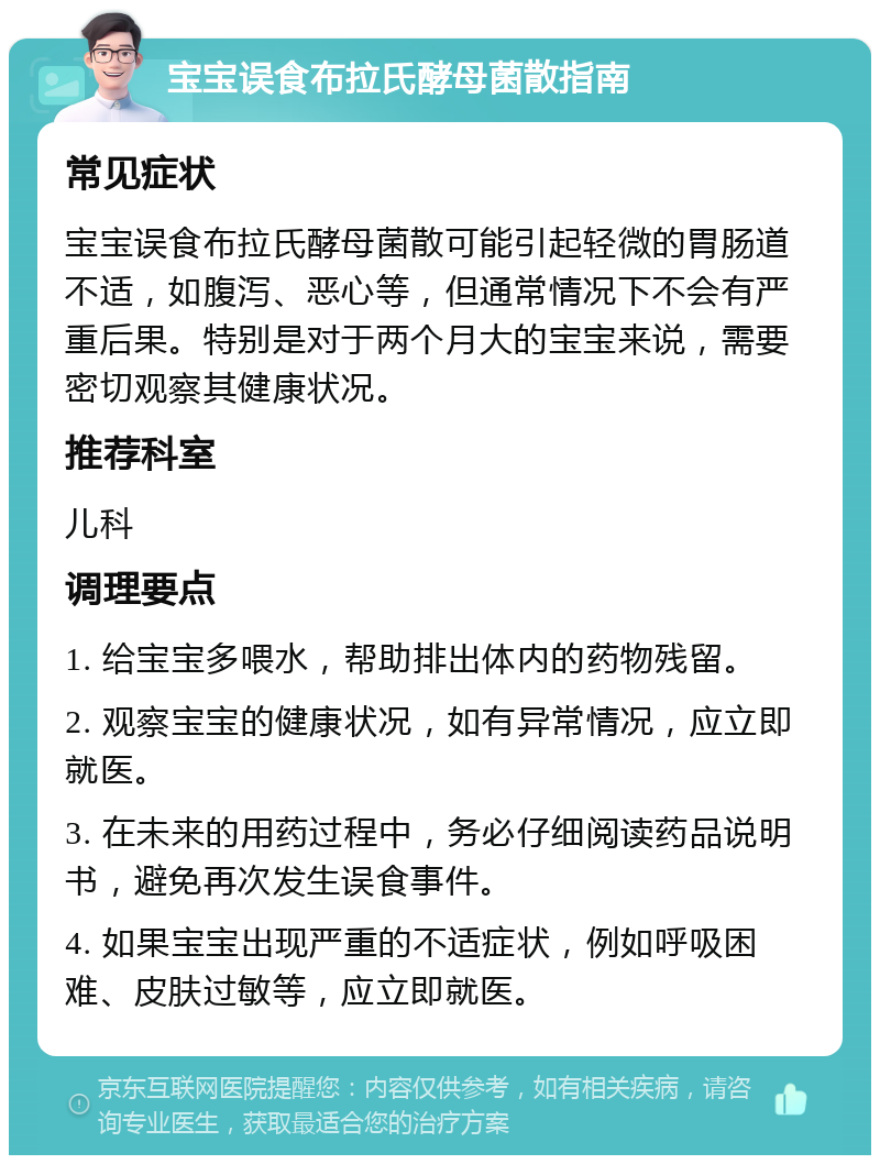 宝宝误食布拉氏酵母菌散指南 常见症状 宝宝误食布拉氏酵母菌散可能引起轻微的胃肠道不适，如腹泻、恶心等，但通常情况下不会有严重后果。特别是对于两个月大的宝宝来说，需要密切观察其健康状况。 推荐科室 儿科 调理要点 1. 给宝宝多喂水，帮助排出体内的药物残留。 2. 观察宝宝的健康状况，如有异常情况，应立即就医。 3. 在未来的用药过程中，务必仔细阅读药品说明书，避免再次发生误食事件。 4. 如果宝宝出现严重的不适症状，例如呼吸困难、皮肤过敏等，应立即就医。