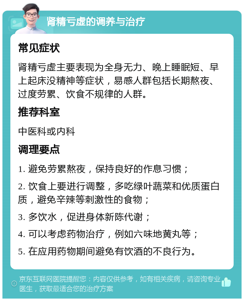 肾精亏虚的调养与治疗 常见症状 肾精亏虚主要表现为全身无力、晚上睡眠短、早上起床没精神等症状，易感人群包括长期熬夜、过度劳累、饮食不规律的人群。 推荐科室 中医科或内科 调理要点 1. 避免劳累熬夜，保持良好的作息习惯； 2. 饮食上要进行调整，多吃绿叶蔬菜和优质蛋白质，避免辛辣等刺激性的食物； 3. 多饮水，促进身体新陈代谢； 4. 可以考虑药物治疗，例如六味地黄丸等； 5. 在应用药物期间避免有饮酒的不良行为。