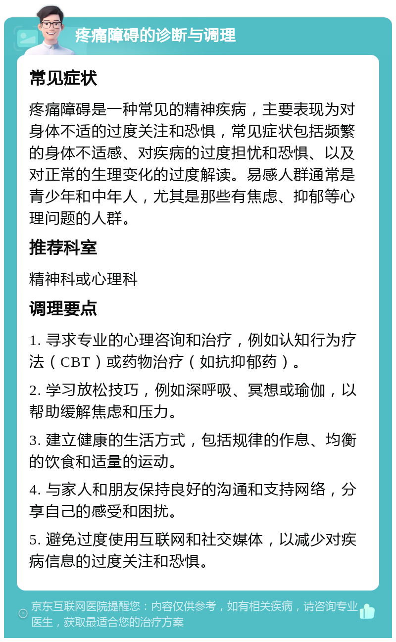 疼痛障碍的诊断与调理 常见症状 疼痛障碍是一种常见的精神疾病，主要表现为对身体不适的过度关注和恐惧，常见症状包括频繁的身体不适感、对疾病的过度担忧和恐惧、以及对正常的生理变化的过度解读。易感人群通常是青少年和中年人，尤其是那些有焦虑、抑郁等心理问题的人群。 推荐科室 精神科或心理科 调理要点 1. 寻求专业的心理咨询和治疗，例如认知行为疗法（CBT）或药物治疗（如抗抑郁药）。 2. 学习放松技巧，例如深呼吸、冥想或瑜伽，以帮助缓解焦虑和压力。 3. 建立健康的生活方式，包括规律的作息、均衡的饮食和适量的运动。 4. 与家人和朋友保持良好的沟通和支持网络，分享自己的感受和困扰。 5. 避免过度使用互联网和社交媒体，以减少对疾病信息的过度关注和恐惧。