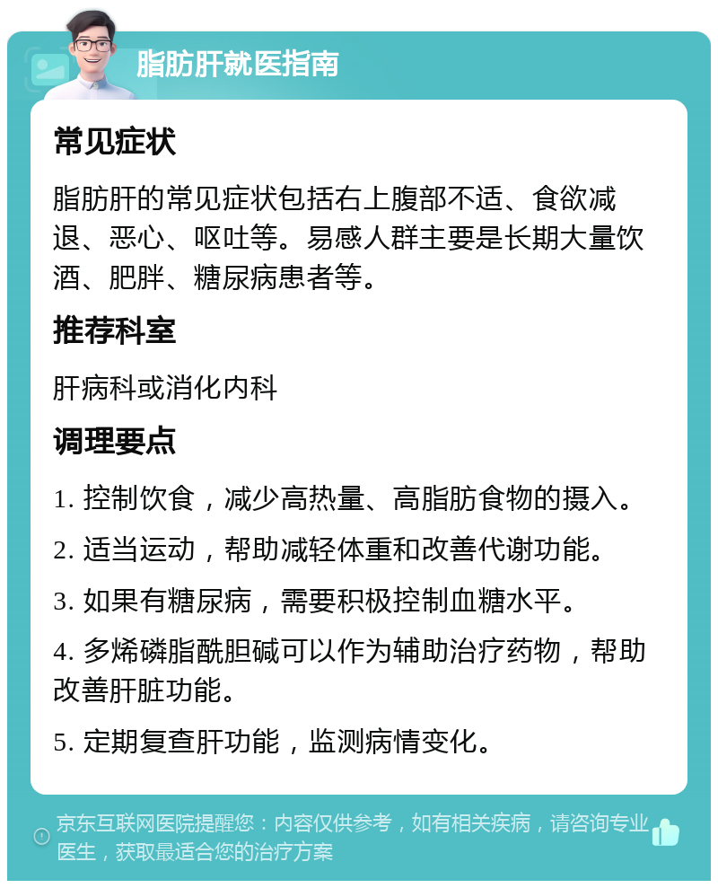 脂肪肝就医指南 常见症状 脂肪肝的常见症状包括右上腹部不适、食欲减退、恶心、呕吐等。易感人群主要是长期大量饮酒、肥胖、糖尿病患者等。 推荐科室 肝病科或消化内科 调理要点 1. 控制饮食，减少高热量、高脂肪食物的摄入。 2. 适当运动，帮助减轻体重和改善代谢功能。 3. 如果有糖尿病，需要积极控制血糖水平。 4. 多烯磷脂酰胆碱可以作为辅助治疗药物，帮助改善肝脏功能。 5. 定期复查肝功能，监测病情变化。