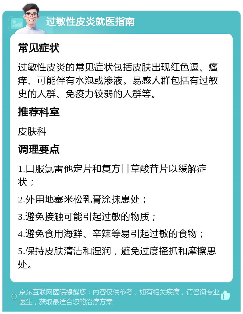 过敏性皮炎就医指南 常见症状 过敏性皮炎的常见症状包括皮肤出现红色逗、瘙痒、可能伴有水泡或渗液。易感人群包括有过敏史的人群、免疫力较弱的人群等。 推荐科室 皮肤科 调理要点 1.口服氯雷他定片和复方甘草酸苷片以缓解症状； 2.外用地塞米松乳膏涂抹患处； 3.避免接触可能引起过敏的物质； 4.避免食用海鲜、辛辣等易引起过敏的食物； 5.保持皮肤清洁和湿润，避免过度搔抓和摩擦患处。