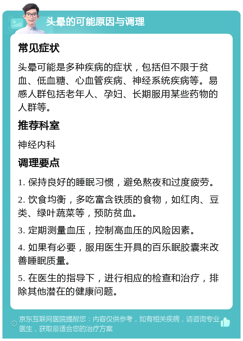 头晕的可能原因与调理 常见症状 头晕可能是多种疾病的症状，包括但不限于贫血、低血糖、心血管疾病、神经系统疾病等。易感人群包括老年人、孕妇、长期服用某些药物的人群等。 推荐科室 神经内科 调理要点 1. 保持良好的睡眠习惯，避免熬夜和过度疲劳。 2. 饮食均衡，多吃富含铁质的食物，如红肉、豆类、绿叶蔬菜等，预防贫血。 3. 定期测量血压，控制高血压的风险因素。 4. 如果有必要，服用医生开具的百乐眠胶囊来改善睡眠质量。 5. 在医生的指导下，进行相应的检查和治疗，排除其他潜在的健康问题。