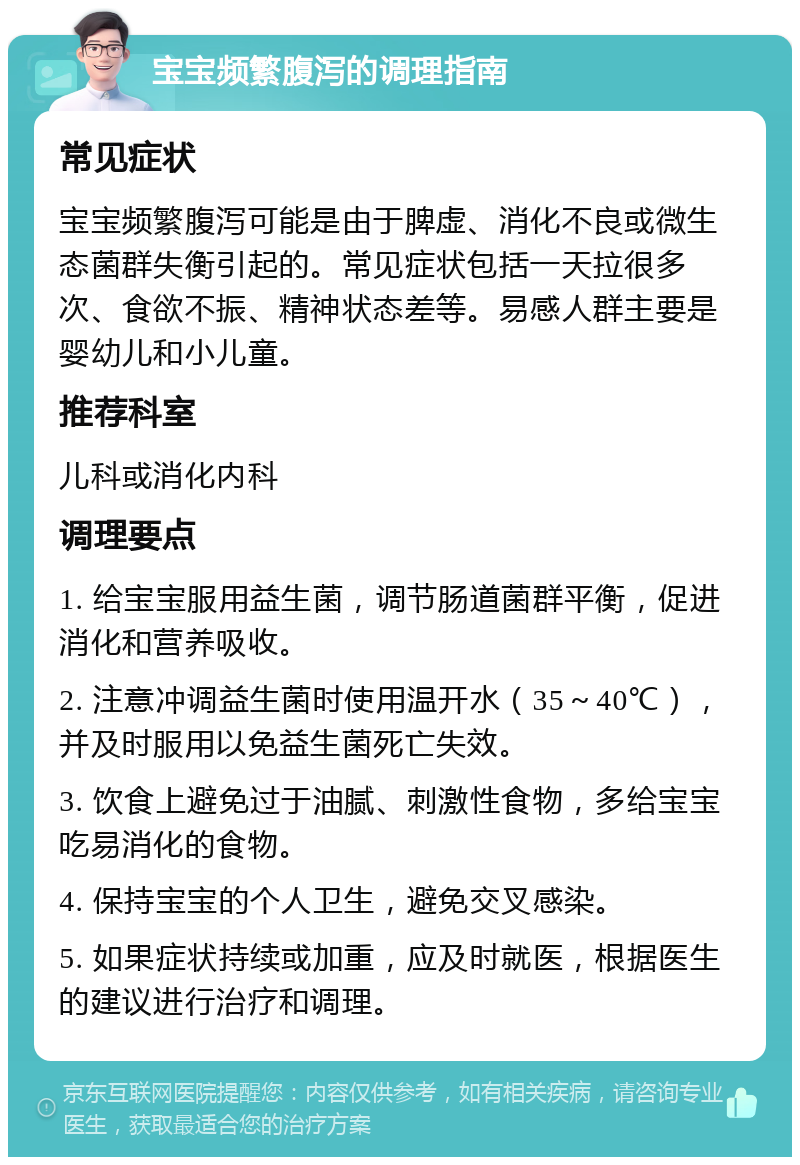 宝宝频繁腹泻的调理指南 常见症状 宝宝频繁腹泻可能是由于脾虚、消化不良或微生态菌群失衡引起的。常见症状包括一天拉很多次、食欲不振、精神状态差等。易感人群主要是婴幼儿和小儿童。 推荐科室 儿科或消化内科 调理要点 1. 给宝宝服用益生菌，调节肠道菌群平衡，促进消化和营养吸收。 2. 注意冲调益生菌时使用温开水（35～40℃），并及时服用以免益生菌死亡失效。 3. 饮食上避免过于油腻、刺激性食物，多给宝宝吃易消化的食物。 4. 保持宝宝的个人卫生，避免交叉感染。 5. 如果症状持续或加重，应及时就医，根据医生的建议进行治疗和调理。