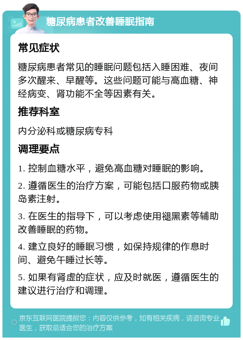 糖尿病患者改善睡眠指南 常见症状 糖尿病患者常见的睡眠问题包括入睡困难、夜间多次醒来、早醒等。这些问题可能与高血糖、神经病变、肾功能不全等因素有关。 推荐科室 内分泌科或糖尿病专科 调理要点 1. 控制血糖水平，避免高血糖对睡眠的影响。 2. 遵循医生的治疗方案，可能包括口服药物或胰岛素注射。 3. 在医生的指导下，可以考虑使用褪黑素等辅助改善睡眠的药物。 4. 建立良好的睡眠习惯，如保持规律的作息时间、避免午睡过长等。 5. 如果有肾虚的症状，应及时就医，遵循医生的建议进行治疗和调理。