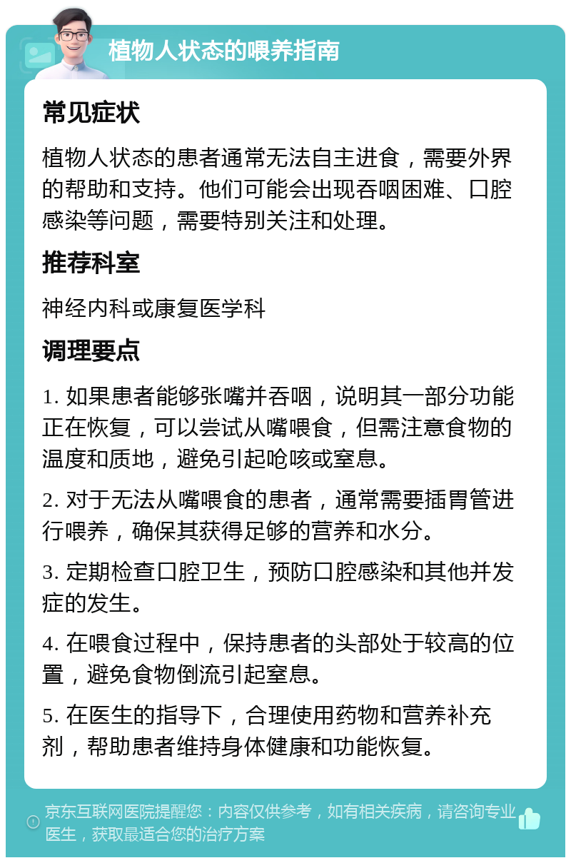 植物人状态的喂养指南 常见症状 植物人状态的患者通常无法自主进食，需要外界的帮助和支持。他们可能会出现吞咽困难、口腔感染等问题，需要特别关注和处理。 推荐科室 神经内科或康复医学科 调理要点 1. 如果患者能够张嘴并吞咽，说明其一部分功能正在恢复，可以尝试从嘴喂食，但需注意食物的温度和质地，避免引起呛咳或窒息。 2. 对于无法从嘴喂食的患者，通常需要插胃管进行喂养，确保其获得足够的营养和水分。 3. 定期检查口腔卫生，预防口腔感染和其他并发症的发生。 4. 在喂食过程中，保持患者的头部处于较高的位置，避免食物倒流引起窒息。 5. 在医生的指导下，合理使用药物和营养补充剂，帮助患者维持身体健康和功能恢复。