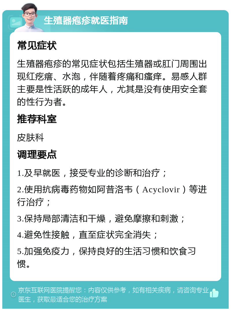 生殖器疱疹就医指南 常见症状 生殖器疱疹的常见症状包括生殖器或肛门周围出现红疙瘩、水泡，伴随着疼痛和瘙痒。易感人群主要是性活跃的成年人，尤其是没有使用安全套的性行为者。 推荐科室 皮肤科 调理要点 1.及早就医，接受专业的诊断和治疗； 2.使用抗病毒药物如阿昔洛韦（Acyclovir）等进行治疗； 3.保持局部清洁和干燥，避免摩擦和刺激； 4.避免性接触，直至症状完全消失； 5.加强免疫力，保持良好的生活习惯和饮食习惯。