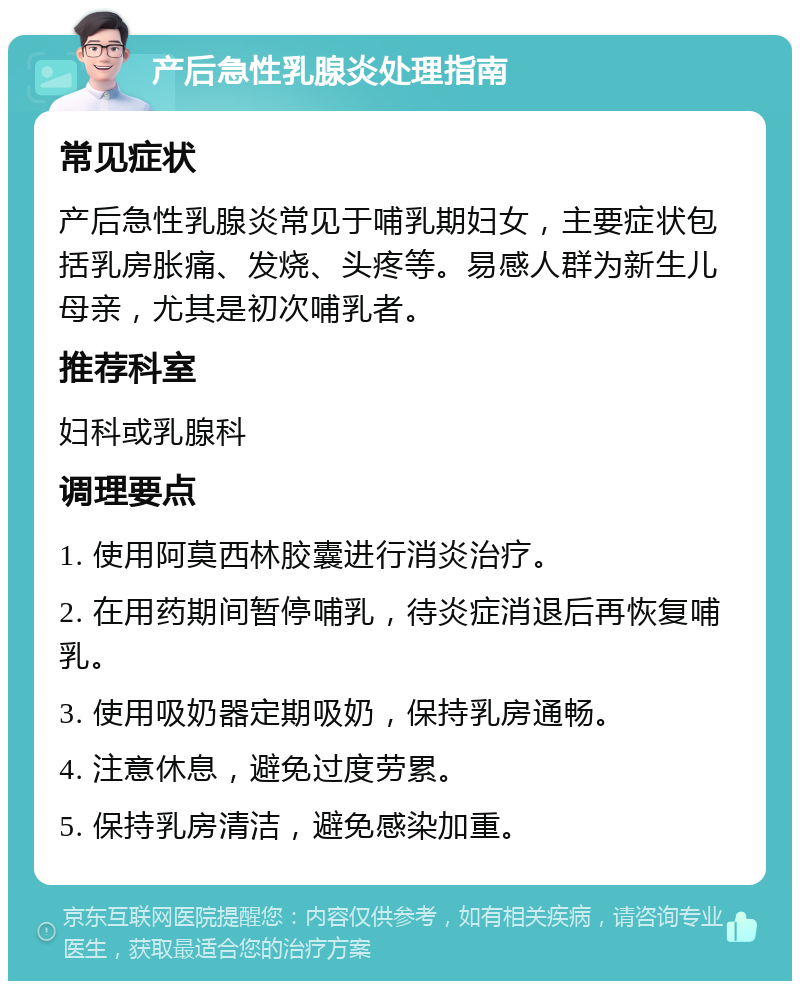 产后急性乳腺炎处理指南 常见症状 产后急性乳腺炎常见于哺乳期妇女，主要症状包括乳房胀痛、发烧、头疼等。易感人群为新生儿母亲，尤其是初次哺乳者。 推荐科室 妇科或乳腺科 调理要点 1. 使用阿莫西林胶囊进行消炎治疗。 2. 在用药期间暂停哺乳，待炎症消退后再恢复哺乳。 3. 使用吸奶器定期吸奶，保持乳房通畅。 4. 注意休息，避免过度劳累。 5. 保持乳房清洁，避免感染加重。