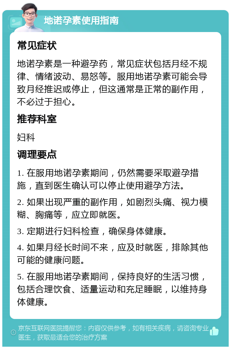 地诺孕素使用指南 常见症状 地诺孕素是一种避孕药，常见症状包括月经不规律、情绪波动、易怒等。服用地诺孕素可能会导致月经推迟或停止，但这通常是正常的副作用，不必过于担心。 推荐科室 妇科 调理要点 1. 在服用地诺孕素期间，仍然需要采取避孕措施，直到医生确认可以停止使用避孕方法。 2. 如果出现严重的副作用，如剧烈头痛、视力模糊、胸痛等，应立即就医。 3. 定期进行妇科检查，确保身体健康。 4. 如果月经长时间不来，应及时就医，排除其他可能的健康问题。 5. 在服用地诺孕素期间，保持良好的生活习惯，包括合理饮食、适量运动和充足睡眠，以维持身体健康。