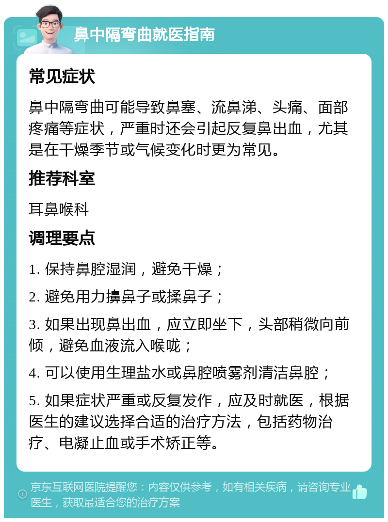 鼻中隔弯曲就医指南 常见症状 鼻中隔弯曲可能导致鼻塞、流鼻涕、头痛、面部疼痛等症状，严重时还会引起反复鼻出血，尤其是在干燥季节或气候变化时更为常见。 推荐科室 耳鼻喉科 调理要点 1. 保持鼻腔湿润，避免干燥； 2. 避免用力擤鼻子或揉鼻子； 3. 如果出现鼻出血，应立即坐下，头部稍微向前倾，避免血液流入喉咙； 4. 可以使用生理盐水或鼻腔喷雾剂清洁鼻腔； 5. 如果症状严重或反复发作，应及时就医，根据医生的建议选择合适的治疗方法，包括药物治疗、电凝止血或手术矫正等。