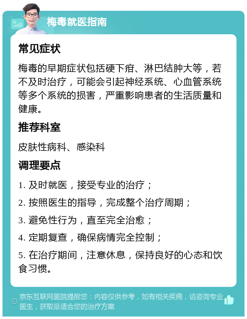 梅毒就医指南 常见症状 梅毒的早期症状包括硬下疳、淋巴结肿大等，若不及时治疗，可能会引起神经系统、心血管系统等多个系统的损害，严重影响患者的生活质量和健康。 推荐科室 皮肤性病科、感染科 调理要点 1. 及时就医，接受专业的治疗； 2. 按照医生的指导，完成整个治疗周期； 3. 避免性行为，直至完全治愈； 4. 定期复查，确保病情完全控制； 5. 在治疗期间，注意休息，保持良好的心态和饮食习惯。