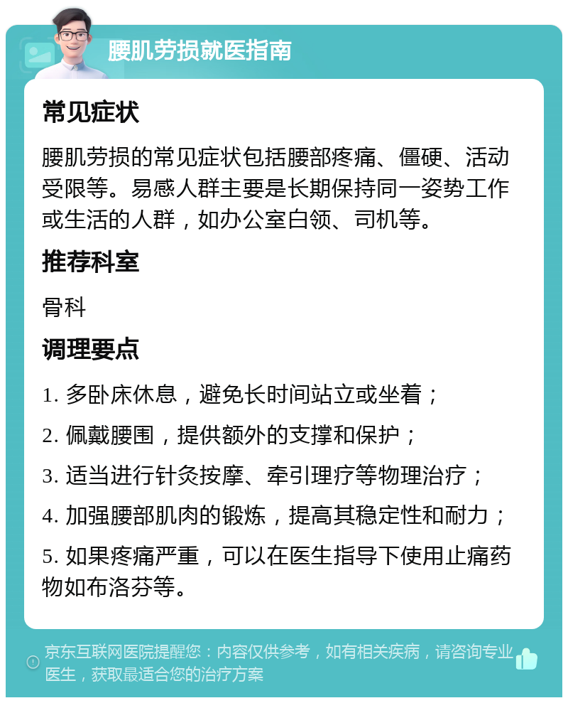 腰肌劳损就医指南 常见症状 腰肌劳损的常见症状包括腰部疼痛、僵硬、活动受限等。易感人群主要是长期保持同一姿势工作或生活的人群，如办公室白领、司机等。 推荐科室 骨科 调理要点 1. 多卧床休息，避免长时间站立或坐着； 2. 佩戴腰围，提供额外的支撑和保护； 3. 适当进行针灸按摩、牵引理疗等物理治疗； 4. 加强腰部肌肉的锻炼，提高其稳定性和耐力； 5. 如果疼痛严重，可以在医生指导下使用止痛药物如布洛芬等。