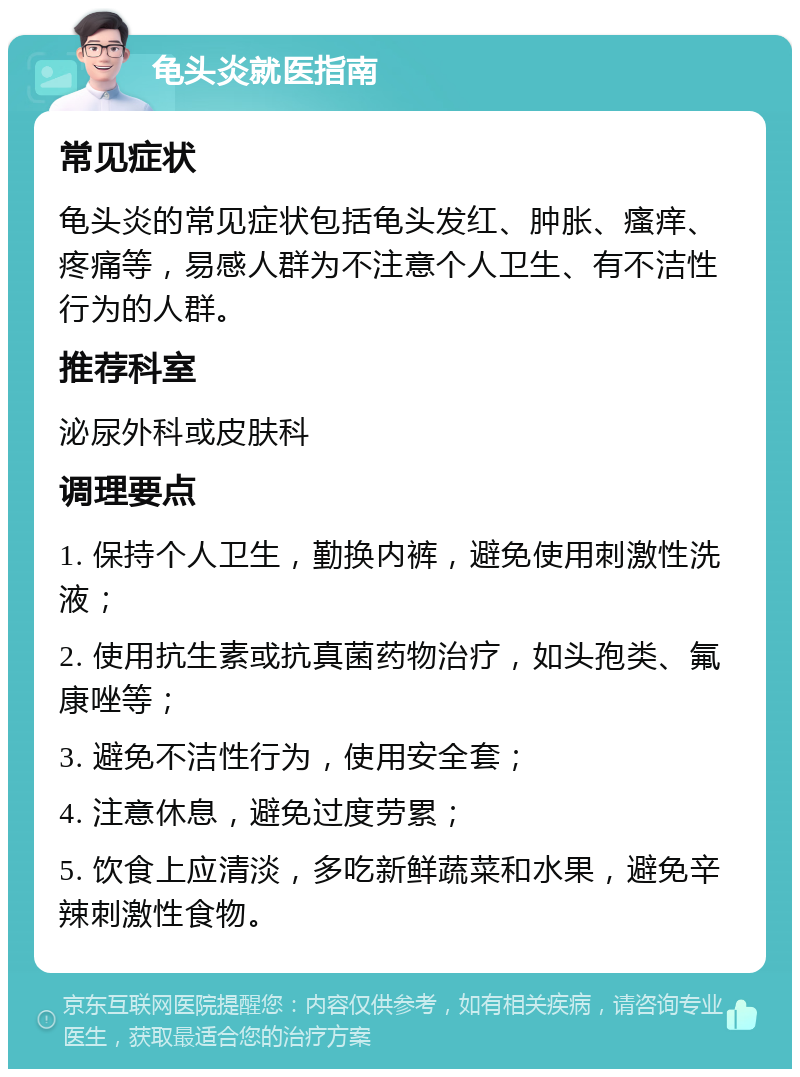 龟头炎就医指南 常见症状 龟头炎的常见症状包括龟头发红、肿胀、瘙痒、疼痛等，易感人群为不注意个人卫生、有不洁性行为的人群。 推荐科室 泌尿外科或皮肤科 调理要点 1. 保持个人卫生，勤换内裤，避免使用刺激性洗液； 2. 使用抗生素或抗真菌药物治疗，如头孢类、氟康唑等； 3. 避免不洁性行为，使用安全套； 4. 注意休息，避免过度劳累； 5. 饮食上应清淡，多吃新鲜蔬菜和水果，避免辛辣刺激性食物。