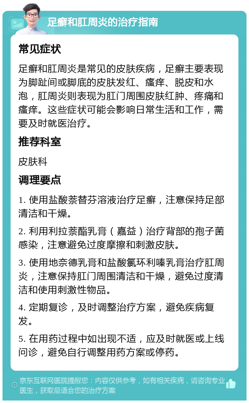 足癣和肛周炎的治疗指南 常见症状 足癣和肛周炎是常见的皮肤疾病，足癣主要表现为脚趾间或脚底的皮肤发红、瘙痒、脱皮和水泡，肛周炎则表现为肛门周围皮肤红肿、疼痛和瘙痒。这些症状可能会影响日常生活和工作，需要及时就医治疗。 推荐科室 皮肤科 调理要点 1. 使用盐酸萘替芬溶液治疗足癣，注意保持足部清洁和干燥。 2. 利用利拉萘酯乳膏（嘉益）治疗背部的孢子菌感染，注意避免过度摩擦和刺激皮肤。 3. 使用地奈德乳膏和盐酸氯环利嗪乳膏治疗肛周炎，注意保持肛门周围清洁和干燥，避免过度清洁和使用刺激性物品。 4. 定期复诊，及时调整治疗方案，避免疾病复发。 5. 在用药过程中如出现不适，应及时就医或上线问诊，避免自行调整用药方案或停药。