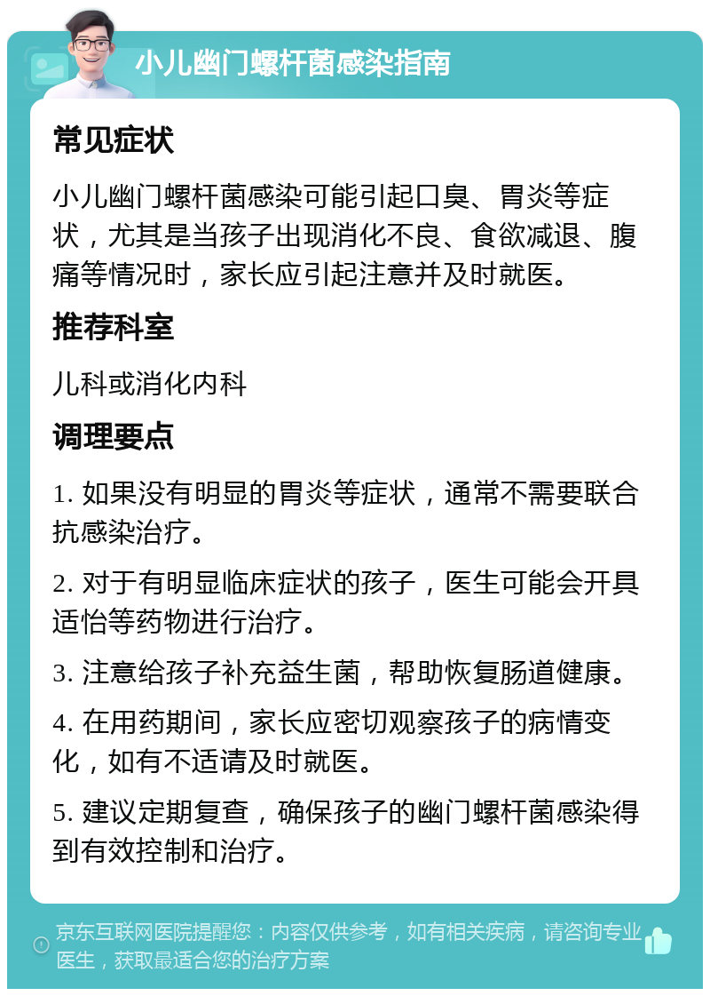 小儿幽门螺杆菌感染指南 常见症状 小儿幽门螺杆菌感染可能引起口臭、胃炎等症状，尤其是当孩子出现消化不良、食欲减退、腹痛等情况时，家长应引起注意并及时就医。 推荐科室 儿科或消化内科 调理要点 1. 如果没有明显的胃炎等症状，通常不需要联合抗感染治疗。 2. 对于有明显临床症状的孩子，医生可能会开具适怡等药物进行治疗。 3. 注意给孩子补充益生菌，帮助恢复肠道健康。 4. 在用药期间，家长应密切观察孩子的病情变化，如有不适请及时就医。 5. 建议定期复查，确保孩子的幽门螺杆菌感染得到有效控制和治疗。