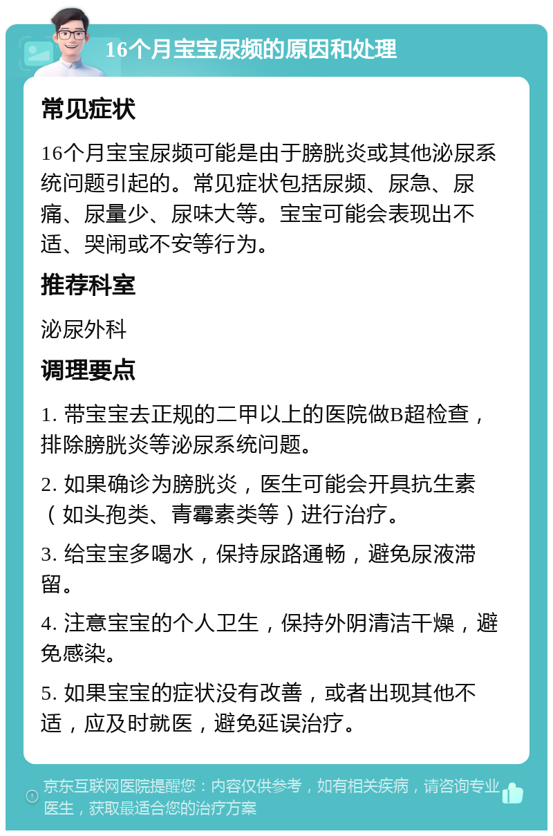 16个月宝宝尿频的原因和处理 常见症状 16个月宝宝尿频可能是由于膀胱炎或其他泌尿系统问题引起的。常见症状包括尿频、尿急、尿痛、尿量少、尿味大等。宝宝可能会表现出不适、哭闹或不安等行为。 推荐科室 泌尿外科 调理要点 1. 带宝宝去正规的二甲以上的医院做B超检查，排除膀胱炎等泌尿系统问题。 2. 如果确诊为膀胱炎，医生可能会开具抗生素（如头孢类、青霉素类等）进行治疗。 3. 给宝宝多喝水，保持尿路通畅，避免尿液滞留。 4. 注意宝宝的个人卫生，保持外阴清洁干燥，避免感染。 5. 如果宝宝的症状没有改善，或者出现其他不适，应及时就医，避免延误治疗。