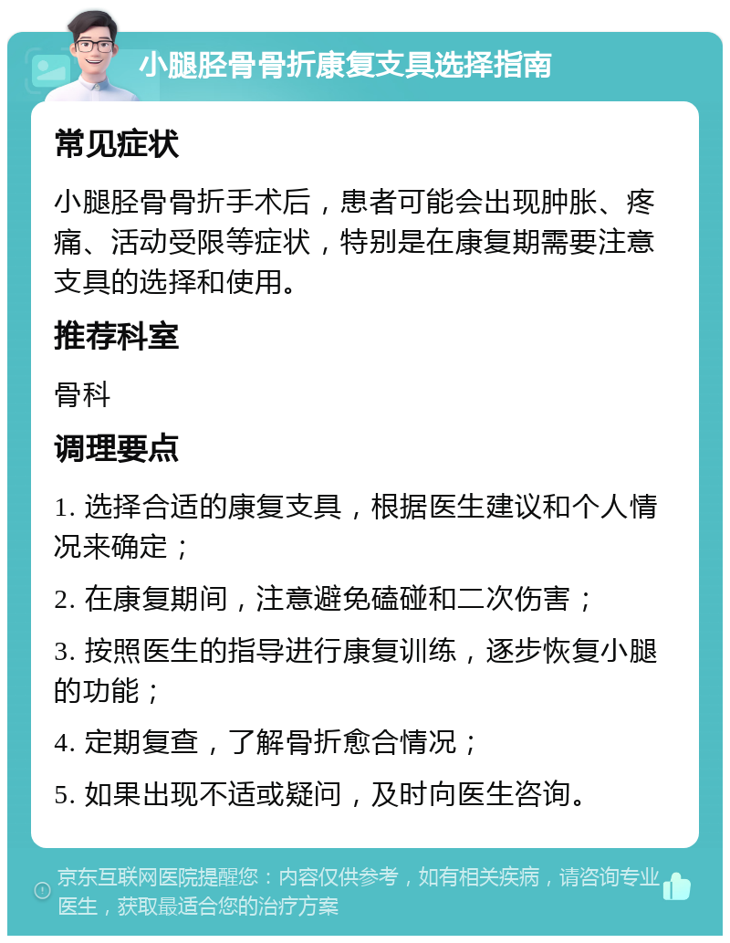 小腿胫骨骨折康复支具选择指南 常见症状 小腿胫骨骨折手术后，患者可能会出现肿胀、疼痛、活动受限等症状，特别是在康复期需要注意支具的选择和使用。 推荐科室 骨科 调理要点 1. 选择合适的康复支具，根据医生建议和个人情况来确定； 2. 在康复期间，注意避免磕碰和二次伤害； 3. 按照医生的指导进行康复训练，逐步恢复小腿的功能； 4. 定期复查，了解骨折愈合情况； 5. 如果出现不适或疑问，及时向医生咨询。