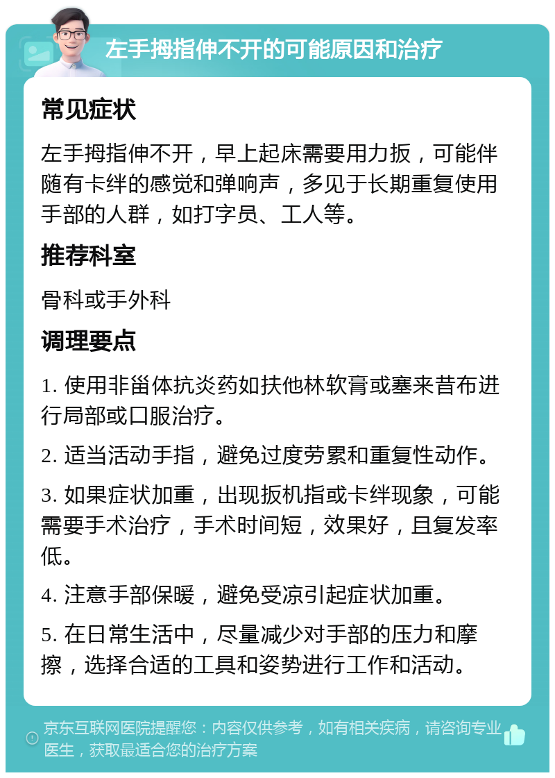 左手拇指伸不开的可能原因和治疗 常见症状 左手拇指伸不开，早上起床需要用力扳，可能伴随有卡绊的感觉和弹响声，多见于长期重复使用手部的人群，如打字员、工人等。 推荐科室 骨科或手外科 调理要点 1. 使用非甾体抗炎药如扶他林软膏或塞来昔布进行局部或口服治疗。 2. 适当活动手指，避免过度劳累和重复性动作。 3. 如果症状加重，出现扳机指或卡绊现象，可能需要手术治疗，手术时间短，效果好，且复发率低。 4. 注意手部保暖，避免受凉引起症状加重。 5. 在日常生活中，尽量减少对手部的压力和摩擦，选择合适的工具和姿势进行工作和活动。