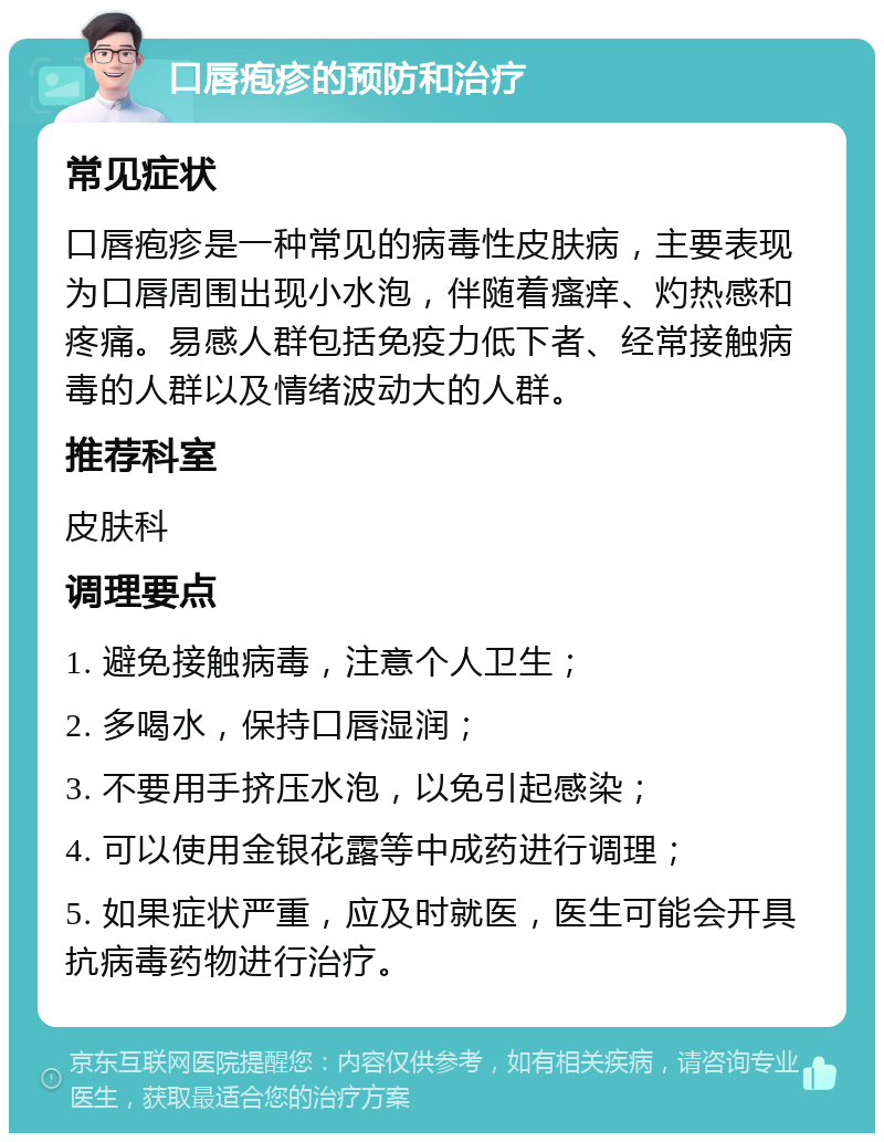 口唇疱疹的预防和治疗 常见症状 口唇疱疹是一种常见的病毒性皮肤病，主要表现为口唇周围出现小水泡，伴随着瘙痒、灼热感和疼痛。易感人群包括免疫力低下者、经常接触病毒的人群以及情绪波动大的人群。 推荐科室 皮肤科 调理要点 1. 避免接触病毒，注意个人卫生； 2. 多喝水，保持口唇湿润； 3. 不要用手挤压水泡，以免引起感染； 4. 可以使用金银花露等中成药进行调理； 5. 如果症状严重，应及时就医，医生可能会开具抗病毒药物进行治疗。