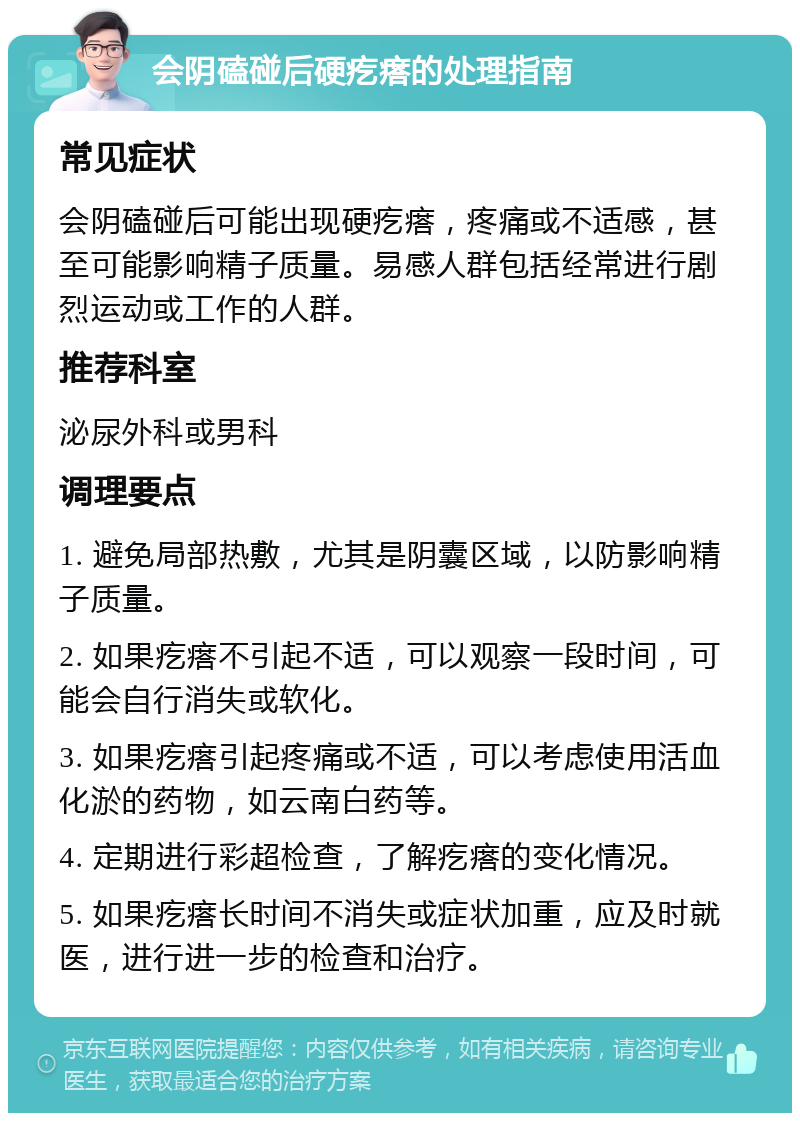 会阴磕碰后硬疙瘩的处理指南 常见症状 会阴磕碰后可能出现硬疙瘩，疼痛或不适感，甚至可能影响精子质量。易感人群包括经常进行剧烈运动或工作的人群。 推荐科室 泌尿外科或男科 调理要点 1. 避免局部热敷，尤其是阴囊区域，以防影响精子质量。 2. 如果疙瘩不引起不适，可以观察一段时间，可能会自行消失或软化。 3. 如果疙瘩引起疼痛或不适，可以考虑使用活血化淤的药物，如云南白药等。 4. 定期进行彩超检查，了解疙瘩的变化情况。 5. 如果疙瘩长时间不消失或症状加重，应及时就医，进行进一步的检查和治疗。