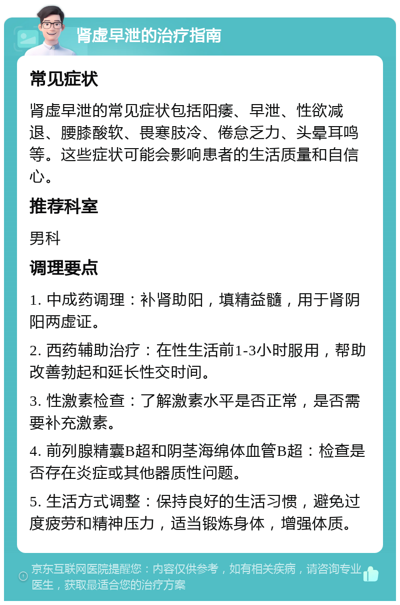 肾虚早泄的治疗指南 常见症状 肾虚早泄的常见症状包括阳痿、早泄、性欲减退、腰膝酸软、畏寒肢冷、倦怠乏力、头晕耳鸣等。这些症状可能会影响患者的生活质量和自信心。 推荐科室 男科 调理要点 1. 中成药调理：补肾助阳，填精益髓，用于肾阴阳两虚证。 2. 西药辅助治疗：在性生活前1-3小时服用，帮助改善勃起和延长性交时间。 3. 性激素检查：了解激素水平是否正常，是否需要补充激素。 4. 前列腺精囊B超和阴茎海绵体血管B超：检查是否存在炎症或其他器质性问题。 5. 生活方式调整：保持良好的生活习惯，避免过度疲劳和精神压力，适当锻炼身体，增强体质。