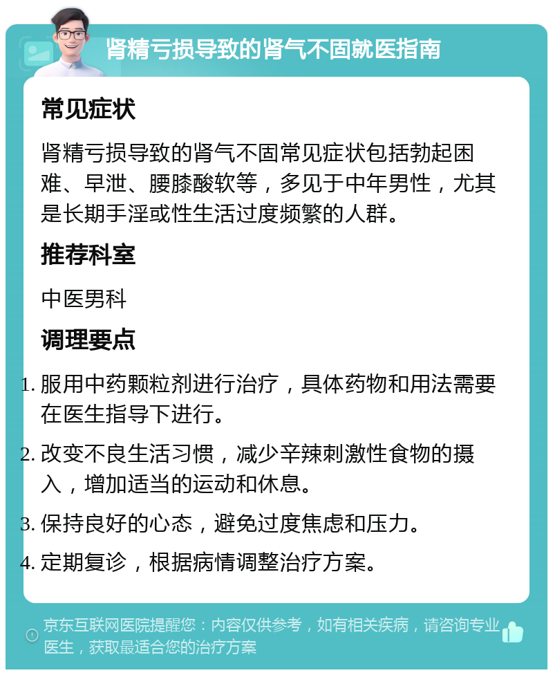 肾精亏损导致的肾气不固就医指南 常见症状 肾精亏损导致的肾气不固常见症状包括勃起困难、早泄、腰膝酸软等，多见于中年男性，尤其是长期手淫或性生活过度频繁的人群。 推荐科室 中医男科 调理要点 服用中药颗粒剂进行治疗，具体药物和用法需要在医生指导下进行。 改变不良生活习惯，减少辛辣刺激性食物的摄入，增加适当的运动和休息。 保持良好的心态，避免过度焦虑和压力。 定期复诊，根据病情调整治疗方案。