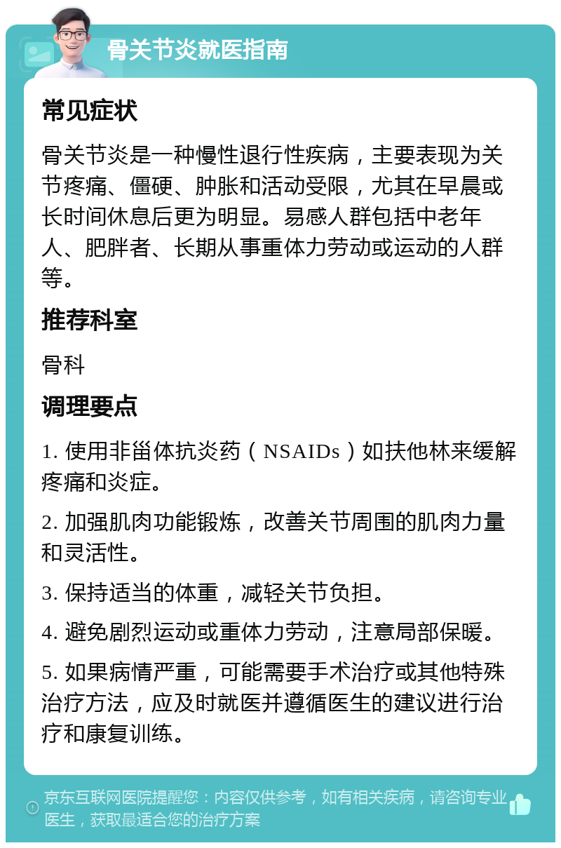 骨关节炎就医指南 常见症状 骨关节炎是一种慢性退行性疾病，主要表现为关节疼痛、僵硬、肿胀和活动受限，尤其在早晨或长时间休息后更为明显。易感人群包括中老年人、肥胖者、长期从事重体力劳动或运动的人群等。 推荐科室 骨科 调理要点 1. 使用非甾体抗炎药（NSAIDs）如扶他林来缓解疼痛和炎症。 2. 加强肌肉功能锻炼，改善关节周围的肌肉力量和灵活性。 3. 保持适当的体重，减轻关节负担。 4. 避免剧烈运动或重体力劳动，注意局部保暖。 5. 如果病情严重，可能需要手术治疗或其他特殊治疗方法，应及时就医并遵循医生的建议进行治疗和康复训练。