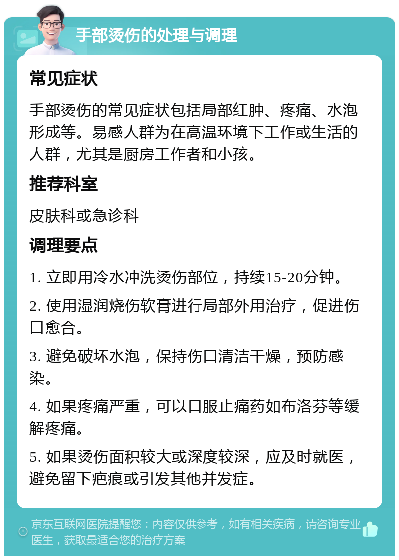 手部烫伤的处理与调理 常见症状 手部烫伤的常见症状包括局部红肿、疼痛、水泡形成等。易感人群为在高温环境下工作或生活的人群，尤其是厨房工作者和小孩。 推荐科室 皮肤科或急诊科 调理要点 1. 立即用冷水冲洗烫伤部位，持续15-20分钟。 2. 使用湿润烧伤软膏进行局部外用治疗，促进伤口愈合。 3. 避免破坏水泡，保持伤口清洁干燥，预防感染。 4. 如果疼痛严重，可以口服止痛药如布洛芬等缓解疼痛。 5. 如果烫伤面积较大或深度较深，应及时就医，避免留下疤痕或引发其他并发症。