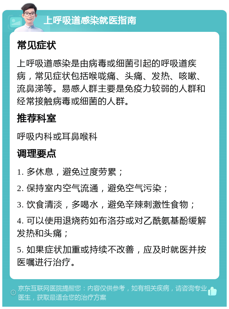 上呼吸道感染就医指南 常见症状 上呼吸道感染是由病毒或细菌引起的呼吸道疾病，常见症状包括喉咙痛、头痛、发热、咳嗽、流鼻涕等。易感人群主要是免疫力较弱的人群和经常接触病毒或细菌的人群。 推荐科室 呼吸内科或耳鼻喉科 调理要点 1. 多休息，避免过度劳累； 2. 保持室内空气流通，避免空气污染； 3. 饮食清淡，多喝水，避免辛辣刺激性食物； 4. 可以使用退烧药如布洛芬或对乙酰氨基酚缓解发热和头痛； 5. 如果症状加重或持续不改善，应及时就医并按医嘱进行治疗。