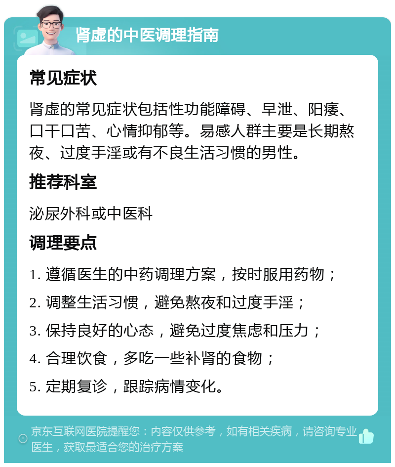 肾虚的中医调理指南 常见症状 肾虚的常见症状包括性功能障碍、早泄、阳痿、口干口苦、心情抑郁等。易感人群主要是长期熬夜、过度手淫或有不良生活习惯的男性。 推荐科室 泌尿外科或中医科 调理要点 1. 遵循医生的中药调理方案，按时服用药物； 2. 调整生活习惯，避免熬夜和过度手淫； 3. 保持良好的心态，避免过度焦虑和压力； 4. 合理饮食，多吃一些补肾的食物； 5. 定期复诊，跟踪病情变化。