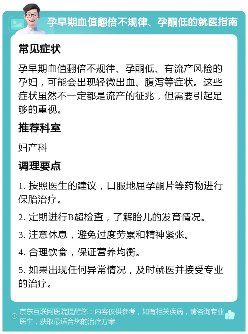 孕早期血值翻倍不规律、孕酮低的就医指南 常见症状 孕早期血值翻倍不规律、孕酮低、有流产风险的孕妇，可能会出现轻微出血、腹泻等症状。这些症状虽然不一定都是流产的征兆，但需要引起足够的重视。 推荐科室 妇产科 调理要点 1. 按照医生的建议，口服地屈孕酮片等药物进行保胎治疗。 2. 定期进行B超检查，了解胎儿的发育情况。 3. 注意休息，避免过度劳累和精神紧张。 4. 合理饮食，保证营养均衡。 5. 如果出现任何异常情况，及时就医并接受专业的治疗。