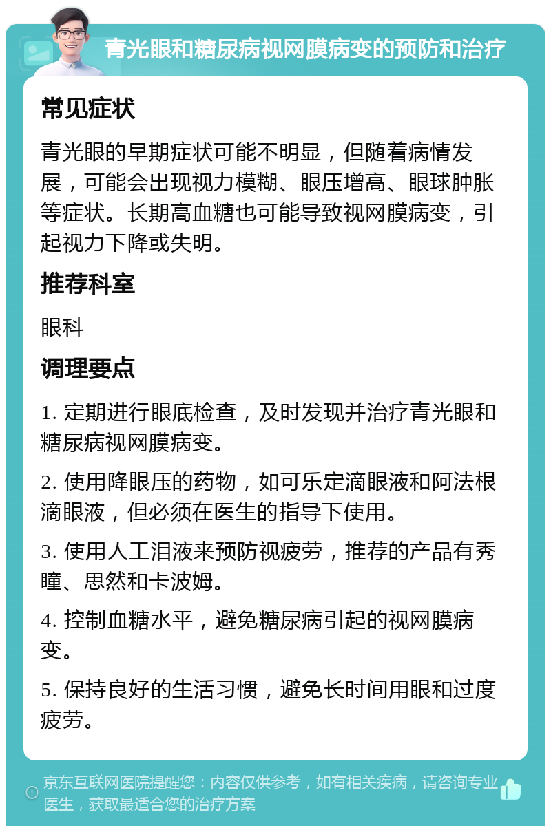 青光眼和糖尿病视网膜病变的预防和治疗 常见症状 青光眼的早期症状可能不明显，但随着病情发展，可能会出现视力模糊、眼压增高、眼球肿胀等症状。长期高血糖也可能导致视网膜病变，引起视力下降或失明。 推荐科室 眼科 调理要点 1. 定期进行眼底检查，及时发现并治疗青光眼和糖尿病视网膜病变。 2. 使用降眼压的药物，如可乐定滴眼液和阿法根滴眼液，但必须在医生的指导下使用。 3. 使用人工泪液来预防视疲劳，推荐的产品有秀瞳、思然和卡波姆。 4. 控制血糖水平，避免糖尿病引起的视网膜病变。 5. 保持良好的生活习惯，避免长时间用眼和过度疲劳。