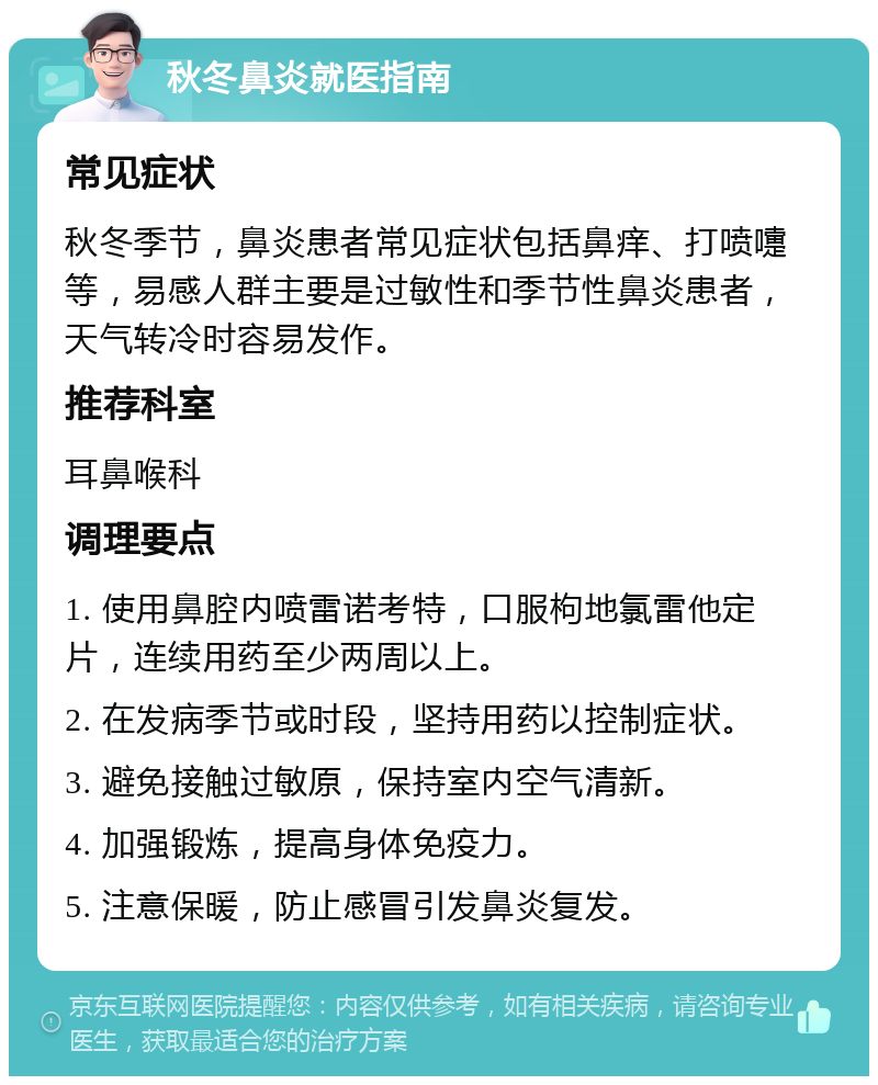 秋冬鼻炎就医指南 常见症状 秋冬季节，鼻炎患者常见症状包括鼻痒、打喷嚏等，易感人群主要是过敏性和季节性鼻炎患者，天气转冷时容易发作。 推荐科室 耳鼻喉科 调理要点 1. 使用鼻腔内喷雷诺考特，口服枸地氯雷他定片，连续用药至少两周以上。 2. 在发病季节或时段，坚持用药以控制症状。 3. 避免接触过敏原，保持室内空气清新。 4. 加强锻炼，提高身体免疫力。 5. 注意保暖，防止感冒引发鼻炎复发。