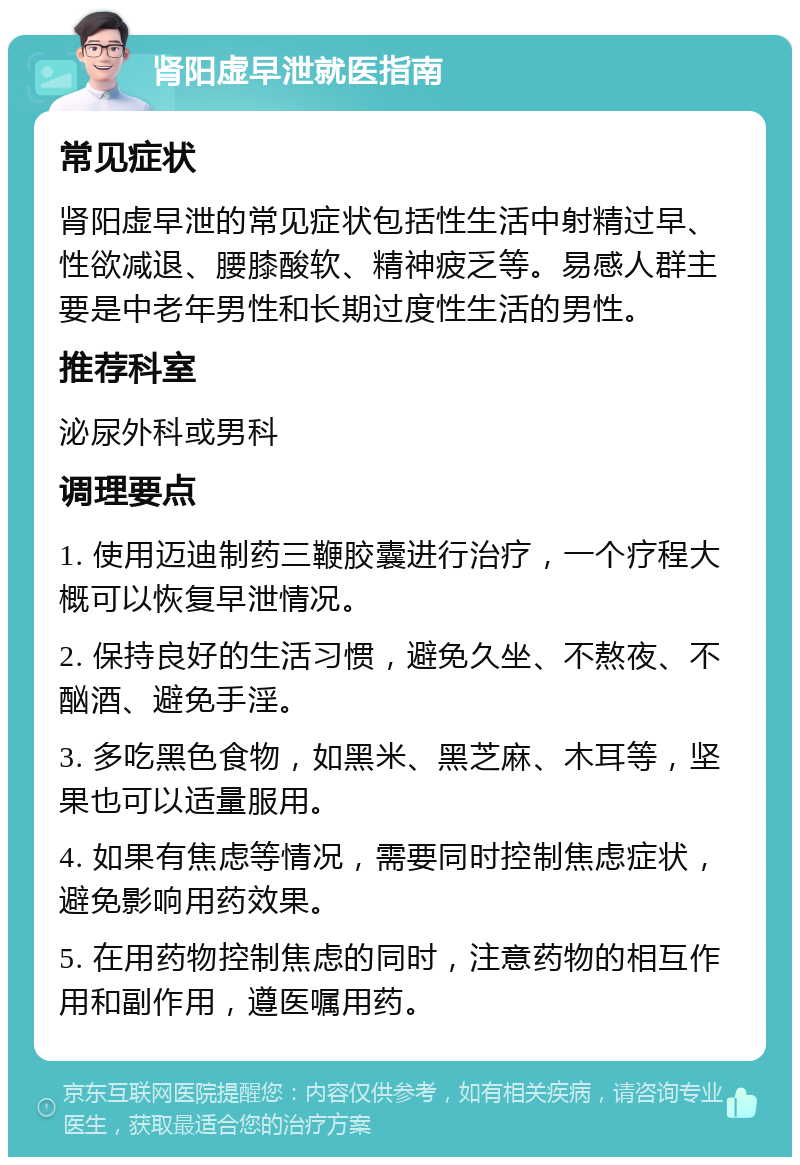 肾阳虚早泄就医指南 常见症状 肾阳虚早泄的常见症状包括性生活中射精过早、性欲减退、腰膝酸软、精神疲乏等。易感人群主要是中老年男性和长期过度性生活的男性。 推荐科室 泌尿外科或男科 调理要点 1. 使用迈迪制药三鞭胶囊进行治疗，一个疗程大概可以恢复早泄情况。 2. 保持良好的生活习惯，避免久坐、不熬夜、不酗酒、避免手淫。 3. 多吃黑色食物，如黑米、黑芝麻、木耳等，坚果也可以适量服用。 4. 如果有焦虑等情况，需要同时控制焦虑症状，避免影响用药效果。 5. 在用药物控制焦虑的同时，注意药物的相互作用和副作用，遵医嘱用药。