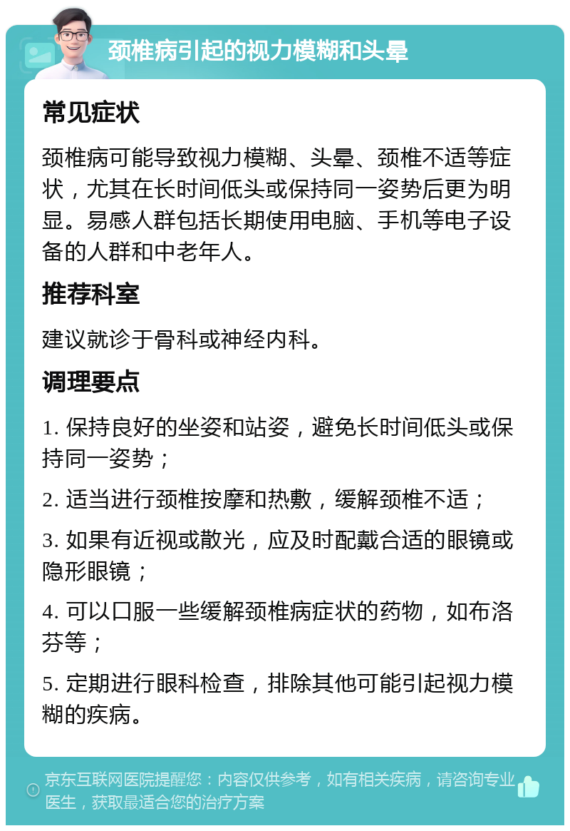 颈椎病引起的视力模糊和头晕 常见症状 颈椎病可能导致视力模糊、头晕、颈椎不适等症状，尤其在长时间低头或保持同一姿势后更为明显。易感人群包括长期使用电脑、手机等电子设备的人群和中老年人。 推荐科室 建议就诊于骨科或神经内科。 调理要点 1. 保持良好的坐姿和站姿，避免长时间低头或保持同一姿势； 2. 适当进行颈椎按摩和热敷，缓解颈椎不适； 3. 如果有近视或散光，应及时配戴合适的眼镜或隐形眼镜； 4. 可以口服一些缓解颈椎病症状的药物，如布洛芬等； 5. 定期进行眼科检查，排除其他可能引起视力模糊的疾病。