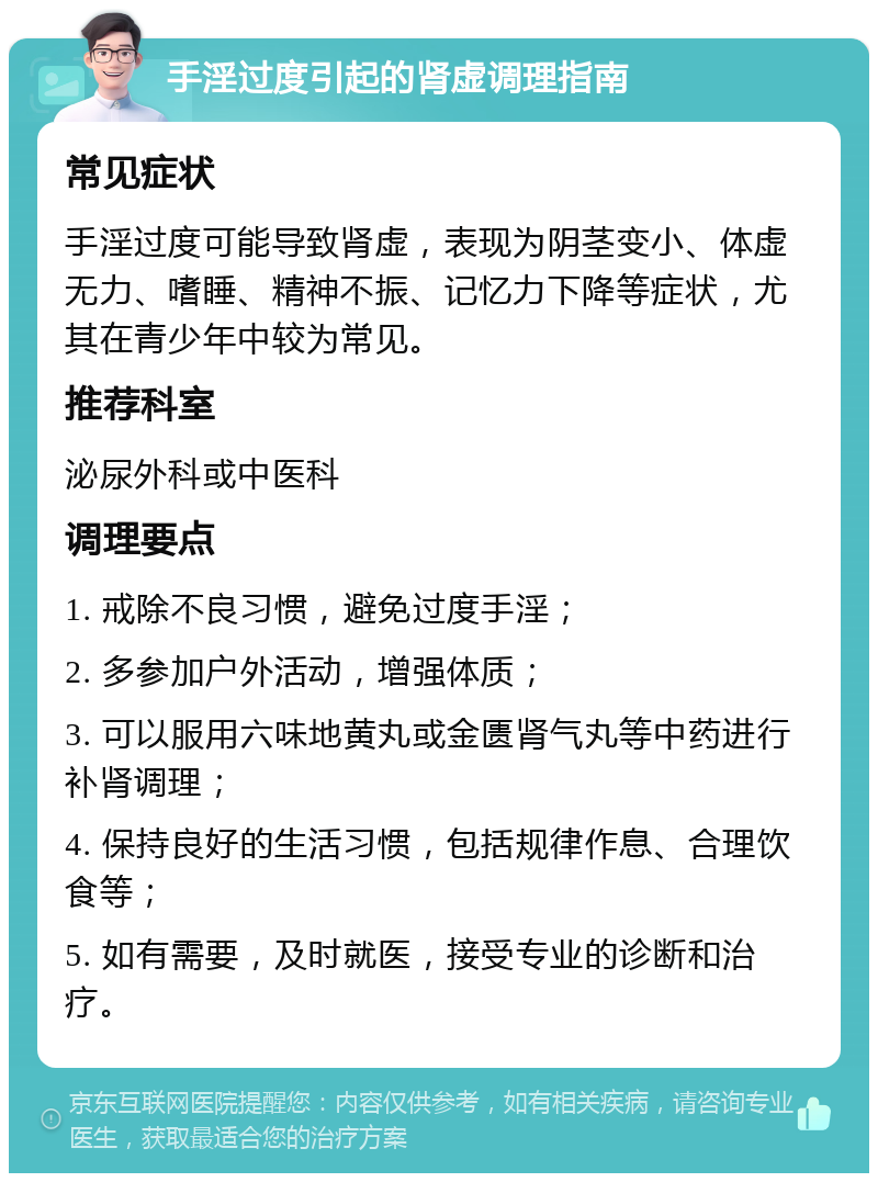 手淫过度引起的肾虚调理指南 常见症状 手淫过度可能导致肾虚，表现为阴茎变小、体虚无力、嗜睡、精神不振、记忆力下降等症状，尤其在青少年中较为常见。 推荐科室 泌尿外科或中医科 调理要点 1. 戒除不良习惯，避免过度手淫； 2. 多参加户外活动，增强体质； 3. 可以服用六味地黄丸或金匮肾气丸等中药进行补肾调理； 4. 保持良好的生活习惯，包括规律作息、合理饮食等； 5. 如有需要，及时就医，接受专业的诊断和治疗。