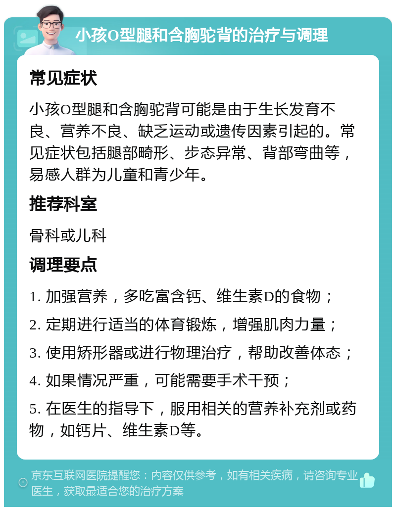 小孩O型腿和含胸驼背的治疗与调理 常见症状 小孩O型腿和含胸驼背可能是由于生长发育不良、营养不良、缺乏运动或遗传因素引起的。常见症状包括腿部畸形、步态异常、背部弯曲等，易感人群为儿童和青少年。 推荐科室 骨科或儿科 调理要点 1. 加强营养，多吃富含钙、维生素D的食物； 2. 定期进行适当的体育锻炼，增强肌肉力量； 3. 使用矫形器或进行物理治疗，帮助改善体态； 4. 如果情况严重，可能需要手术干预； 5. 在医生的指导下，服用相关的营养补充剂或药物，如钙片、维生素D等。