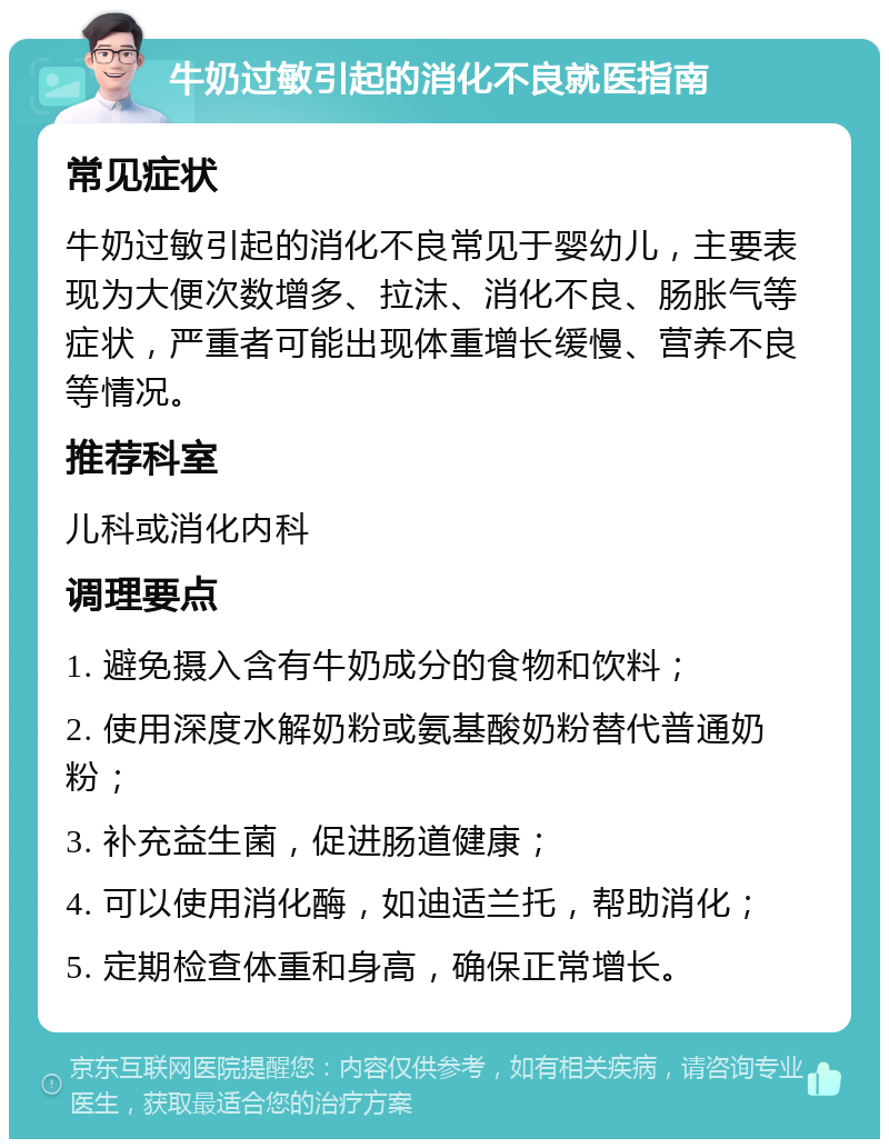 牛奶过敏引起的消化不良就医指南 常见症状 牛奶过敏引起的消化不良常见于婴幼儿，主要表现为大便次数增多、拉沫、消化不良、肠胀气等症状，严重者可能出现体重增长缓慢、营养不良等情况。 推荐科室 儿科或消化内科 调理要点 1. 避免摄入含有牛奶成分的食物和饮料； 2. 使用深度水解奶粉或氨基酸奶粉替代普通奶粉； 3. 补充益生菌，促进肠道健康； 4. 可以使用消化酶，如迪适兰托，帮助消化； 5. 定期检查体重和身高，确保正常增长。