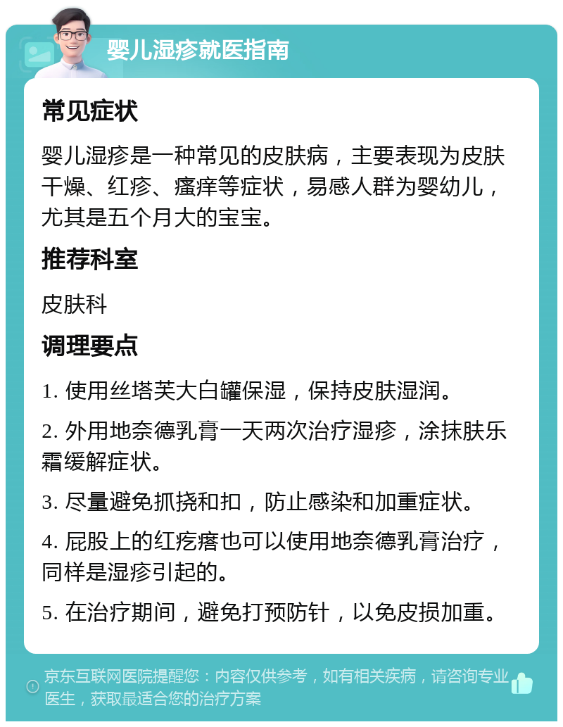 婴儿湿疹就医指南 常见症状 婴儿湿疹是一种常见的皮肤病，主要表现为皮肤干燥、红疹、瘙痒等症状，易感人群为婴幼儿，尤其是五个月大的宝宝。 推荐科室 皮肤科 调理要点 1. 使用丝塔芙大白罐保湿，保持皮肤湿润。 2. 外用地奈德乳膏一天两次治疗湿疹，涂抹肤乐霜缓解症状。 3. 尽量避免抓挠和扣，防止感染和加重症状。 4. 屁股上的红疙瘩也可以使用地奈德乳膏治疗，同样是湿疹引起的。 5. 在治疗期间，避免打预防针，以免皮损加重。