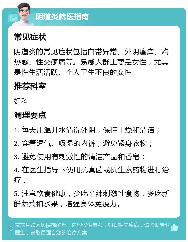 阴道炎就医指南 常见症状 阴道炎的常见症状包括白带异常、外阴瘙痒、灼热感、性交疼痛等。易感人群主要是女性，尤其是性生活活跃、个人卫生不良的女性。 推荐科室 妇科 调理要点 1. 每天用温开水清洗外阴，保持干燥和清洁； 2. 穿着透气、吸湿的内裤，避免紧身衣物； 3. 避免使用有刺激性的清洁产品和香皂； 4. 在医生指导下使用抗真菌或抗生素药物进行治疗； 5. 注意饮食健康，少吃辛辣刺激性食物，多吃新鲜蔬菜和水果，增强身体免疫力。